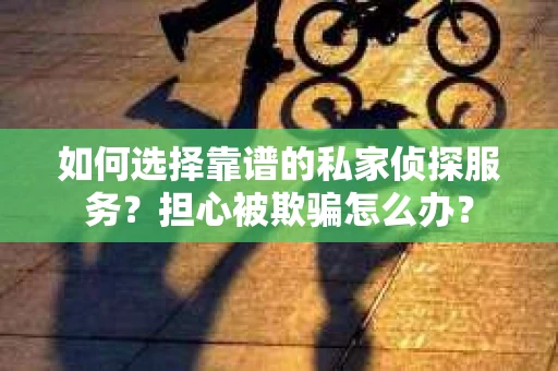 如何选择靠谱的私家侦探服务？担心被欺骗怎么办？