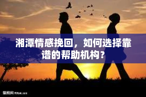湘潭情感挽回，如何选择靠谱的帮助机构？