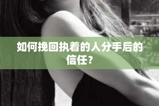 如何挽回执着的人分手后的信任？