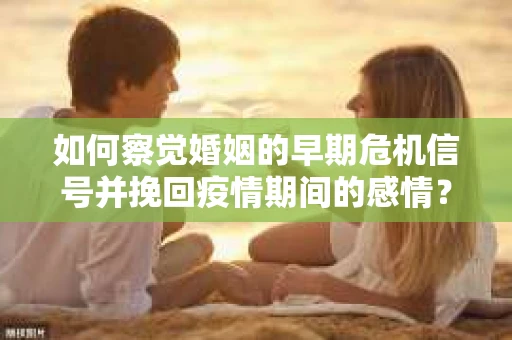 如何察觉婚姻的早期危机信号并挽回疫情期间的感情？