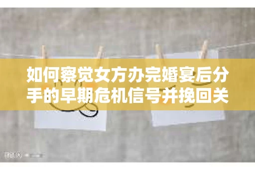 如何察觉女方办完婚宴后分手的早期危机信号并挽回关系？