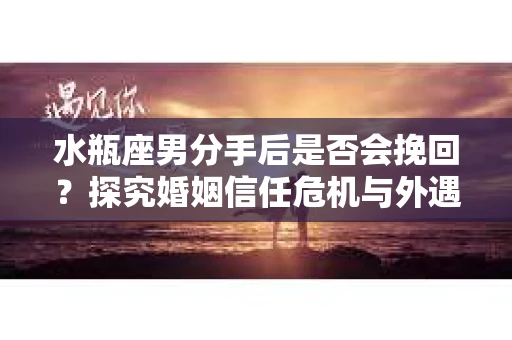 水瓶座男分手后是否会挽回？探究婚姻信任危机与外遇嫌疑的应对策略