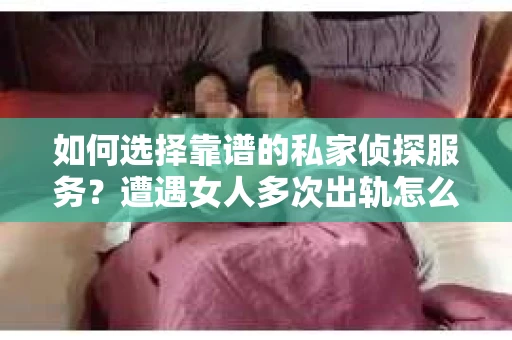 如何选择靠谱的私家侦探服务？遭遇女人多次出轨怎么办？