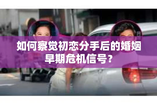 如何察觉初恋分手后的婚姻早期危机信号？
