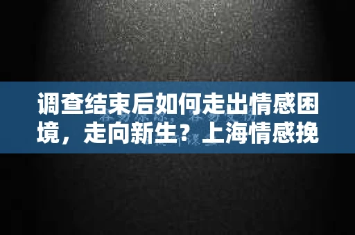 调查结束后如何走出情感困境,走向新生?上海情感挽回婚姻公司给出的专业建议 调查结束后如何走出情感困境,走向新生?上海情感挽回婚姻公司给出的专业建议