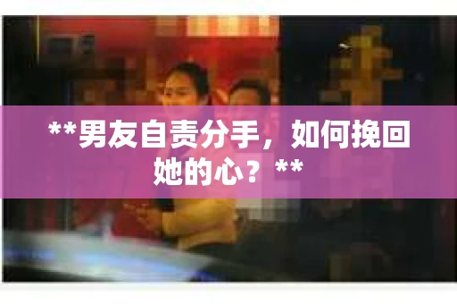 **男友自责分手，如何挽回她的心？**