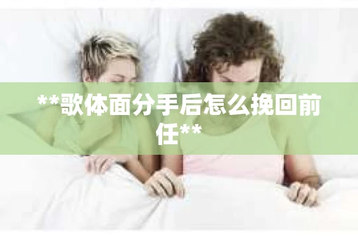 **歌体面分手后怎么挽回前任**