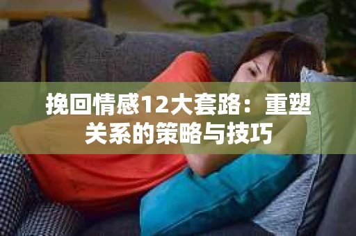 挽回情感12大套路：重塑关系的策略与技巧