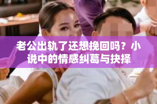 老公出轨了还想挽回吗？小说中的情感纠葛与抉择