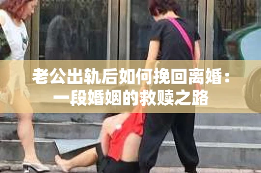老公出轨后如何挽回离婚：一段婚姻的救赎之路