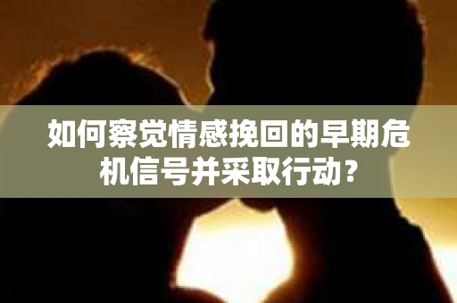 如何察觉情感挽回的早期危机信号并采取行动? 如何察觉情感挽回的早期危机信号并采取行动?