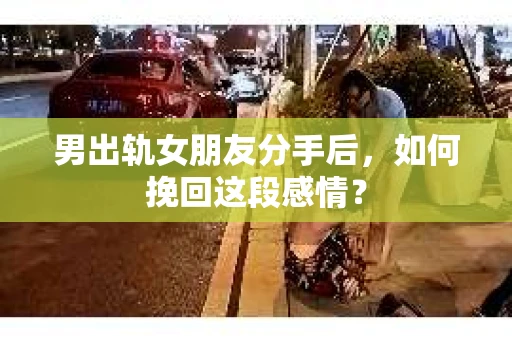 男出轨女朋友分手后，如何挽回这段感情？
