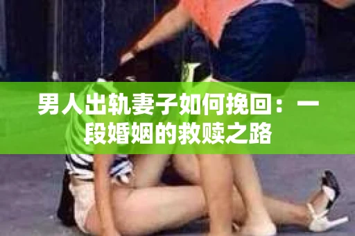 男人出轨妻子如何挽回：一段婚姻的救赎之路