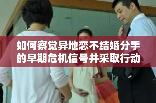 如何察觉异地恋不结婚分手的早期危机信号并采取行动？