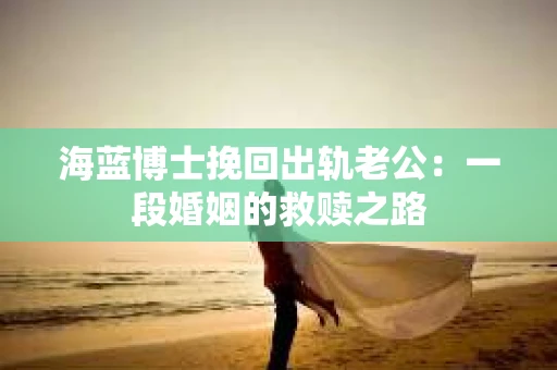 海蓝博士挽回出轨老公：一段婚姻的救赎之路