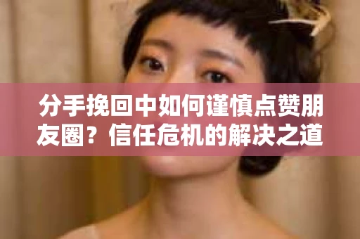 分手挽回中如何谨慎点赞朋友圈？信任危机的解决之道