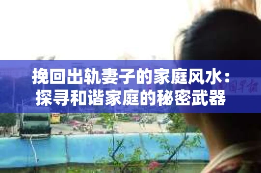挽回出轨妻子的家庭风水:探寻和谐家庭的秘密武器 挽回出轨妻子的家庭风水:探寻和谐家庭的秘密武器