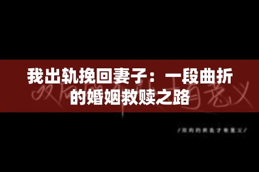 我出轨挽回妻子：一段曲折的婚姻救赎之路