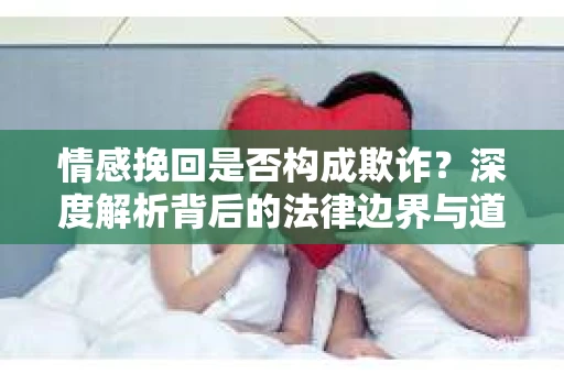 情感挽回是否构成欺诈？深度解析背后的法律边界与道德伦理