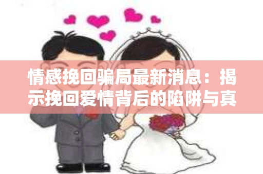 情感挽回骗局最新消息：揭示挽回爱情背后的陷阱与真相