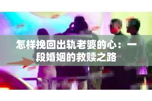 怎样挽回出轨老婆的心：一段婚姻的救赎之路