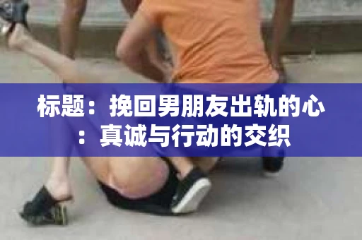 标题：挽回男朋友出轨的心：真诚与行动的交织
