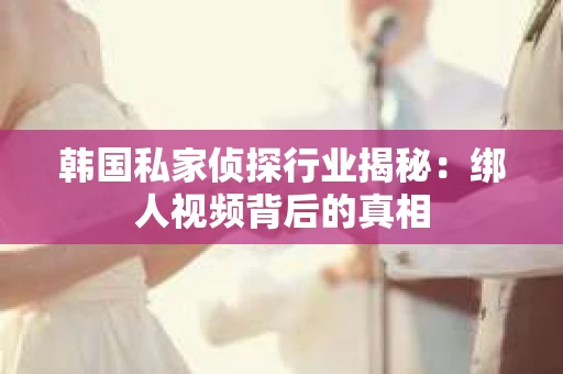 韩国私家侦探行业揭秘：绑人视频背后的真相
