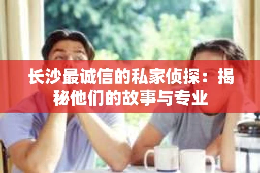 长沙最诚信的私家侦探：揭秘他们的故事与专业