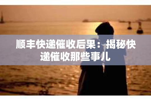 顺丰快递催收后果：揭秘快递催收那些事儿