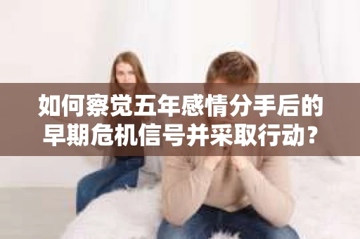 如何察觉五年感情分手后的早期危机信号并采取行动？