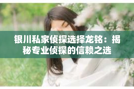 银川私家侦探选择龙铭：揭秘专业侦探的信赖之选