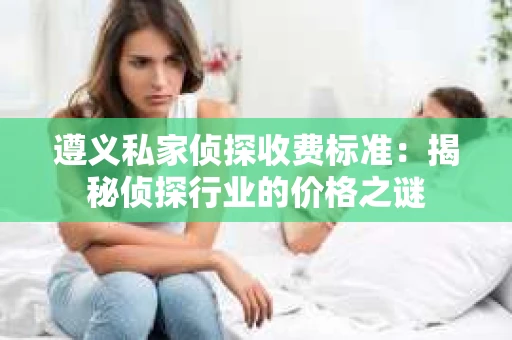 遵义私家侦探收费标准：揭秘侦探行业的价格之谜