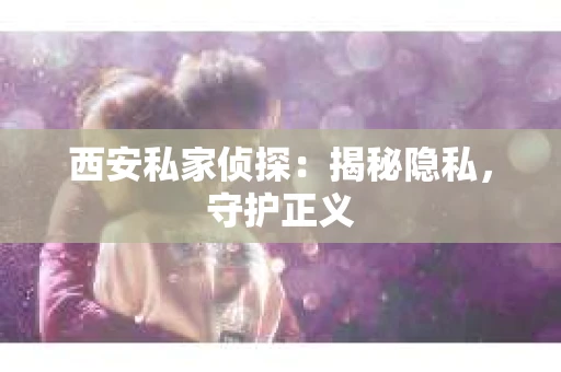西安私家侦探：揭秘隐私，守护正义