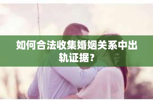 如何合法收集婚姻关系中出轨证据？