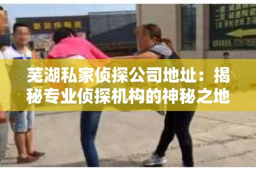 芜湖私家侦探公司地址：揭秘专业侦探机构的神秘之地