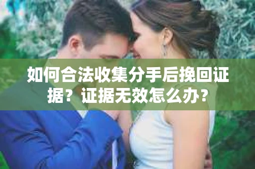 如何合法收集分手后挽回证据？证据无效怎么办？