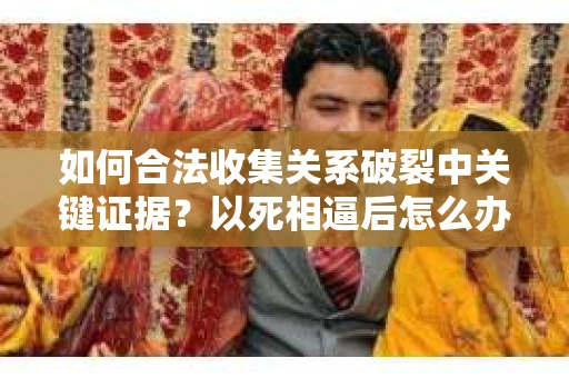 如何合法收集关系破裂中关键证据？以死相逼后怎么办？