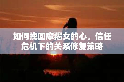 如何挽回摩羯女的心，信任危机下的关系修复策略