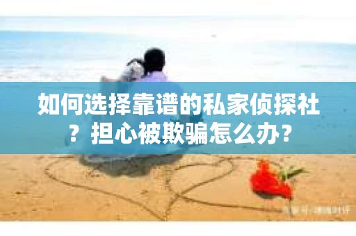 如何选择靠谱的私家侦探社？担心被欺骗怎么办？