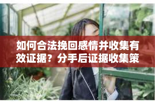 如何合法挽回感情并收集有效证据？分手后证据收集策略
