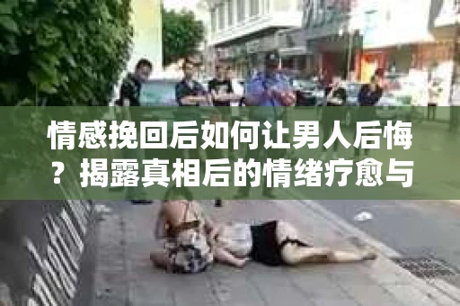 情感挽回后如何让男人后悔?揭露真相后的情绪疗愈与人生决策 情感挽回后如何让男人后悔?揭露真相后的情绪疗愈与人生决策