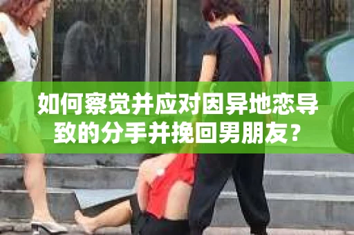如何察觉并应对因异地恋导致的分手并挽回男朋友？