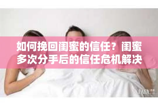如何挽回闺蜜的信任？闺蜜多次分手后的信任危机解决方案