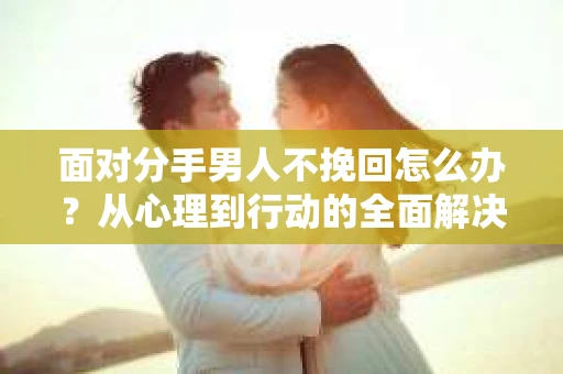 面对分手男人不挽回怎么办？从心理到行动的全面解决方案