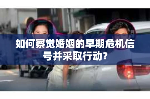 如何察觉婚姻的早期危机信号并采取行动？