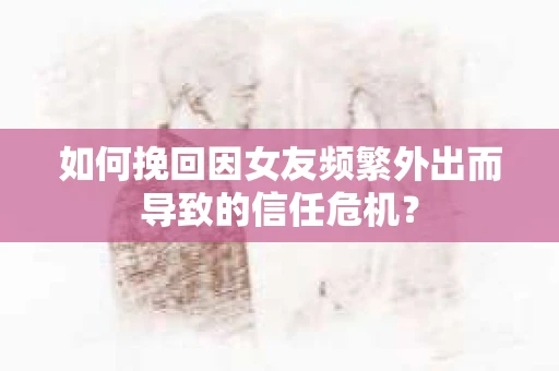 如何挽回因女友频繁外出而导致的信任危机？