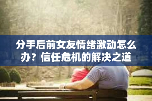 分手后前女友情绪激动怎么办？信任危机的解决之道