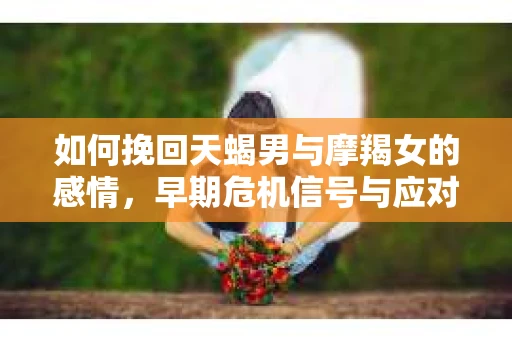 如何挽回天蝎男与摩羯女的感情，早期危机信号与应对策略