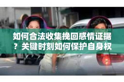 如何合法收集挽回感情证据？关键时刻如何保护自身权益？