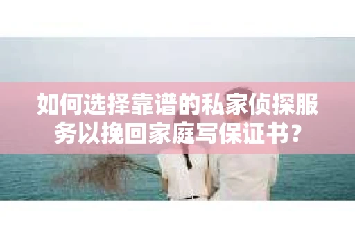 如何选择靠谱的私家侦探服务以挽回家庭写保证书？